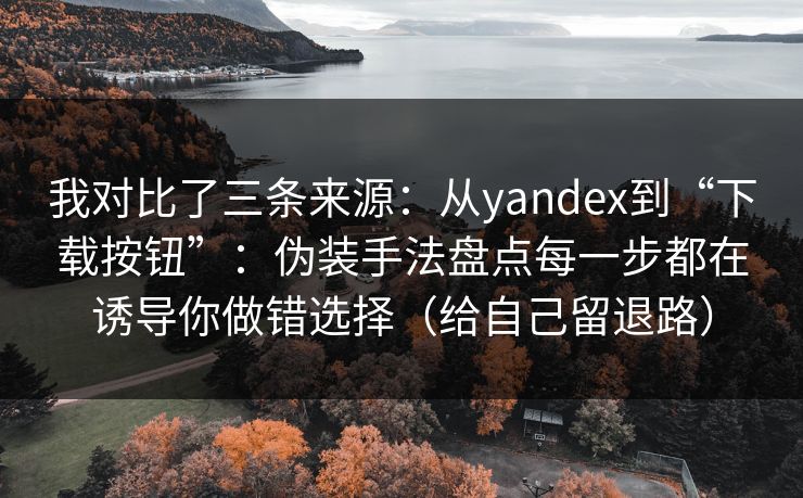我对比了三条来源：从yandex到“下载按钮”：伪装手法盘点每一步都在诱导你做错选择（给自己留退路）