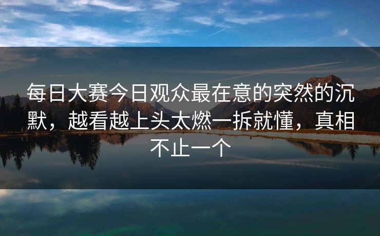 每日大赛今日观众最在意的突然的沉默,越看越上头太燃一拆就懂,真相不止一个 每日大赛今日观众最在意的突然的沉默,越看越上头太燃一拆就懂,真相不止一个