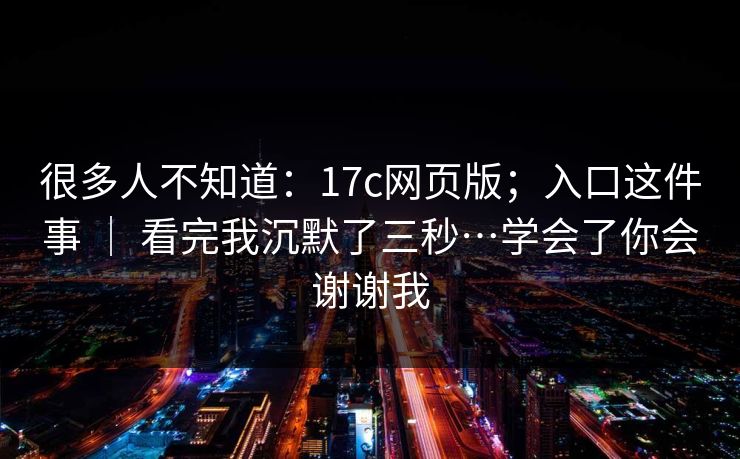 很多人不知道：17c网页版；入口这件事 ｜ 看完我沉默了三秒…学会了你会谢谢我