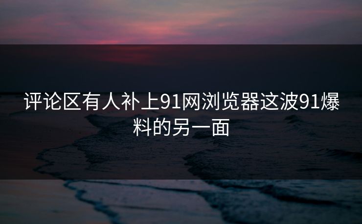 评论区有人补上91网浏览器这波91爆料的另一面